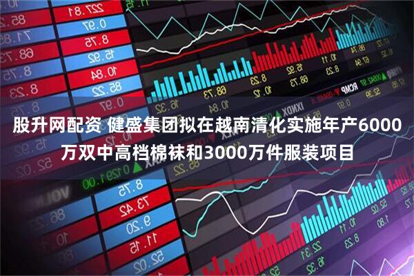 股升网配资 健盛集团拟在越南清化实施年产6000万双中高档棉袜和3000万件服装项目