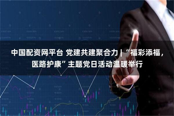 中国配资网平台 党建共建聚合力 | “福彩添福，医路护康”主题党日活动温暖举行