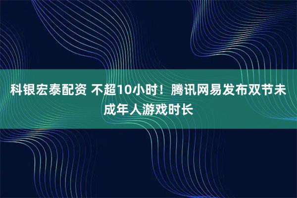 科银宏泰配资 不超10小时！腾讯网易发布双节未成年人游戏时长