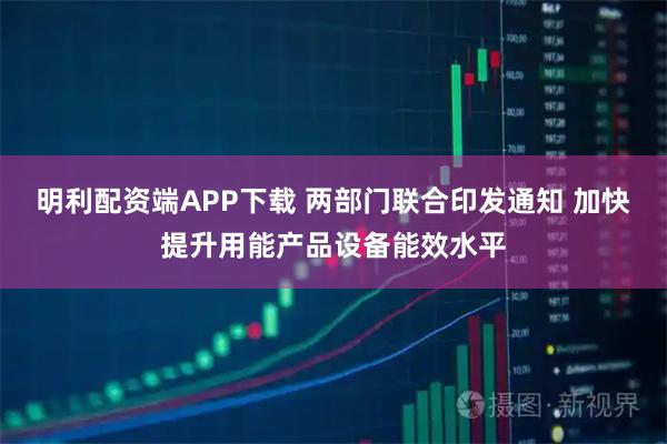 明利配资端APP下载 两部门联合印发通知 加快提升用能产品设备能效水平
