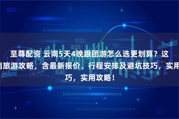 至尊配资 云南5天4晚跟团游怎么选更划算？这篇云南旅游攻略，含最新报价、行程安排及避坑技巧，实用攻略！