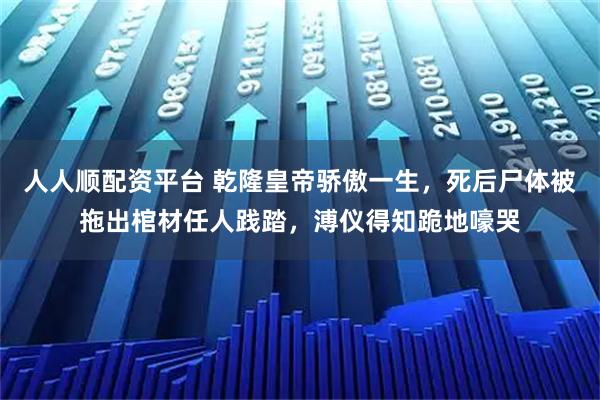 人人顺配资平台 乾隆皇帝骄傲一生，死后尸体被拖出棺材任人践踏，溥仪得知跪地嚎哭