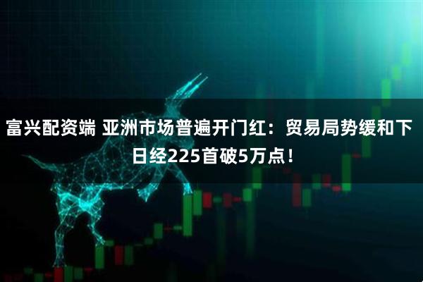 富兴配资端 亚洲市场普遍开门红：贸易局势缓和下 日经225首破5万点！