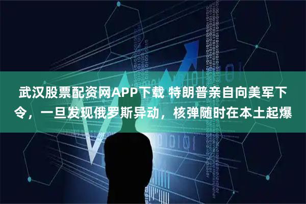 武汉股票配资网APP下载 特朗普亲自向美军下令，一旦发现俄罗斯异动，核弹随时在本土起爆