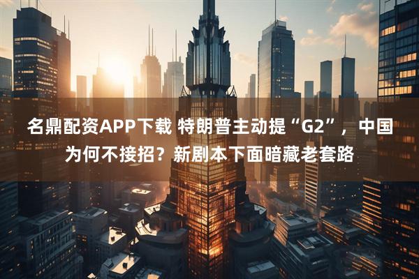 名鼎配资APP下载 特朗普主动提“G2”，中国为何不接招？新剧本下面暗藏老套路