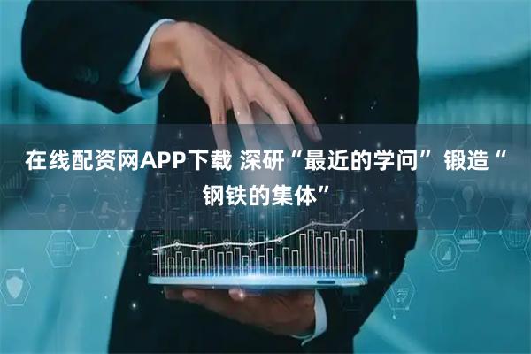 在线配资网APP下载 深研“最近的学问” 锻造“钢铁的集体”