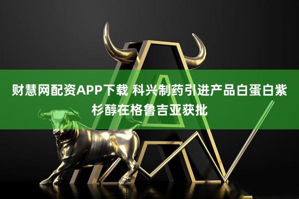 财慧网配资APP下载 科兴制药引进产品白蛋白紫杉醇在格鲁吉亚获批