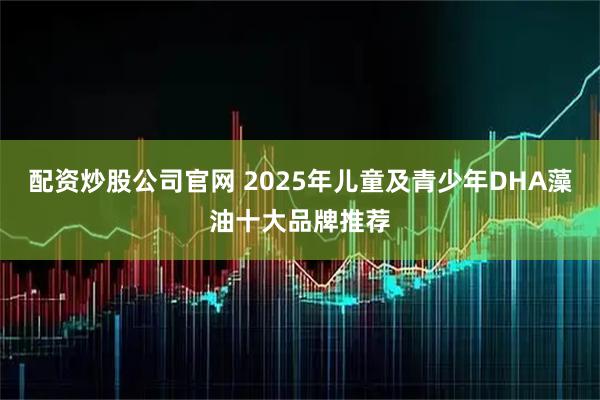 配资炒股公司官网 2025年儿童及青少年DHA藻油十大品牌推荐