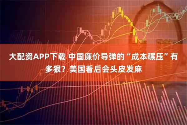 大配资APP下载 中国廉价导弹的“成本碾压”有多狠？美国看后会头皮发麻