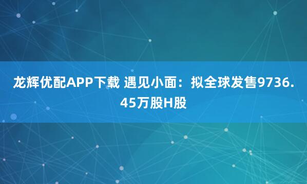 龙辉优配APP下载 遇见小面：拟全球发售9736.45万股H股