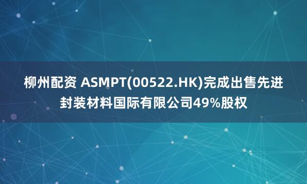 柳州配资 ASMPT(00522.HK)完成出售先进封装材料国际有限公司49%股权