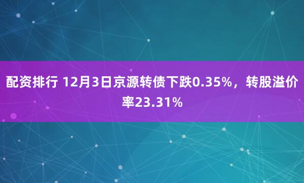 配资排行 12月3日京源转债下跌0.35%,转股溢价率23.31%