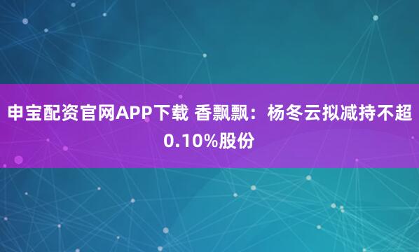 申宝配资官网APP下载 香飘飘：杨冬云拟减持不超0.10%股份