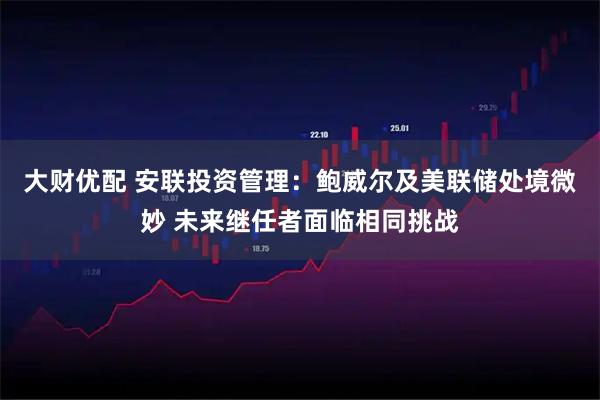 大财优配 安联投资管理:鲍威尔及美联储处境微妙 未来继任者面临相同挑战