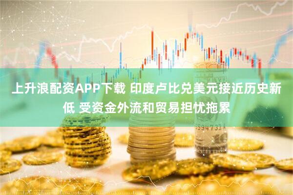 上升浪配资APP下载 印度卢比兑美元接近历史新低 受资金外流和贸易担忧拖累