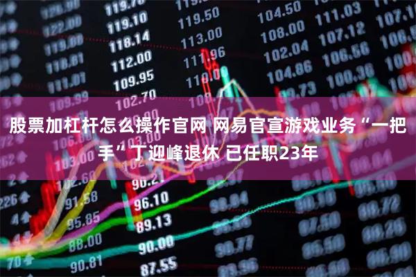 股票加杠杆怎么操作官网 网易官宣游戏业务“一把手”丁迎峰退休 已任职23年