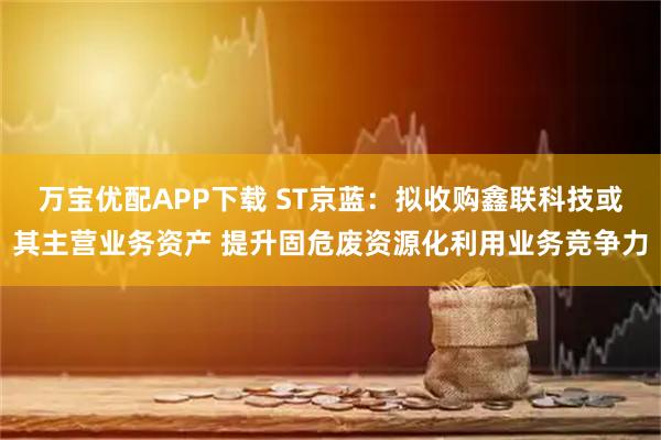 万宝优配APP下载 ST京蓝：拟收购鑫联科技或其主营业务资产 提升固危废资源化利用业务竞争力