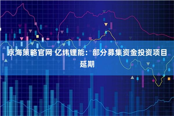 京海策略官网 亿纬锂能：部分募集资金投资项目延期