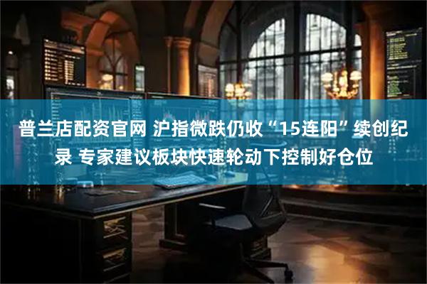 普兰店配资官网 沪指微跌仍收“15连阳”续创纪录 专家建议板块快速轮动下控制好仓位