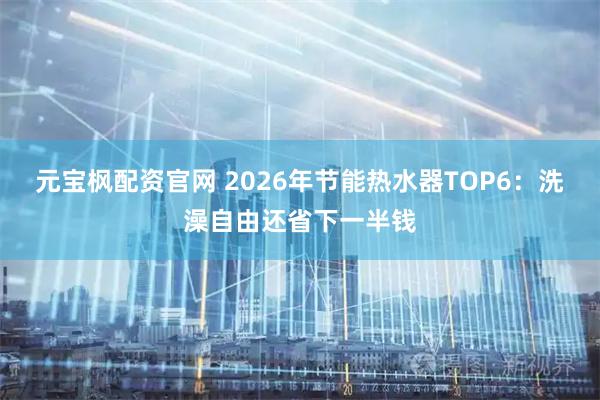 元宝枫配资官网 2026年节能热水器TOP6：洗澡自由还省下一半钱