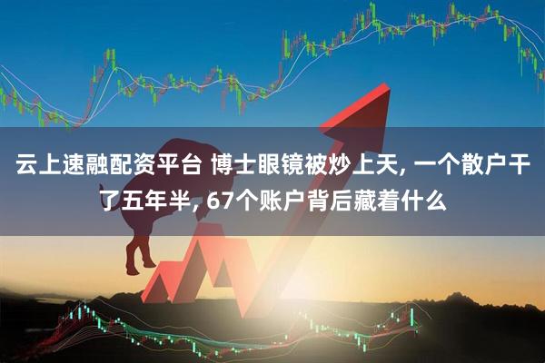 云上速融配资平台 博士眼镜被炒上天, 一个散户干了五年半, 67个账户背后藏着什么