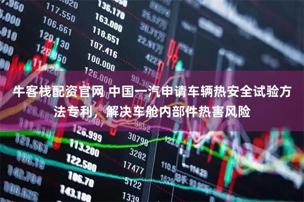 牛客栈配资官网 中国一汽申请车辆热安全试验方法专利，解决车舱内部件热害风险