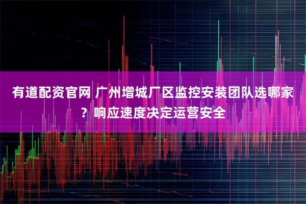 有道配资官网 广州增城厂区监控安装团队选哪家？响应速度决定运营安全