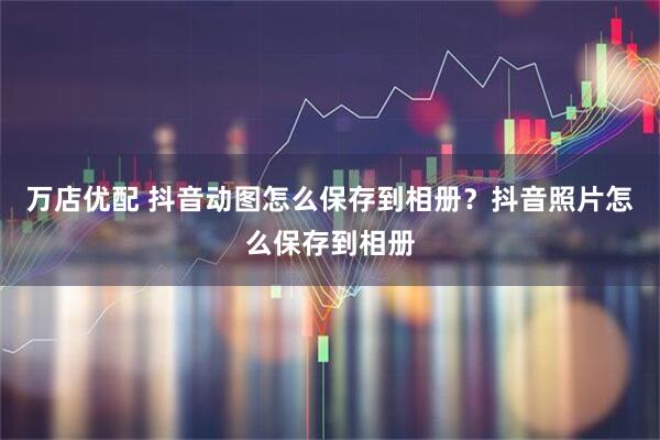 万店优配 抖音动图怎么保存到相册？抖音照片怎么保存到相册