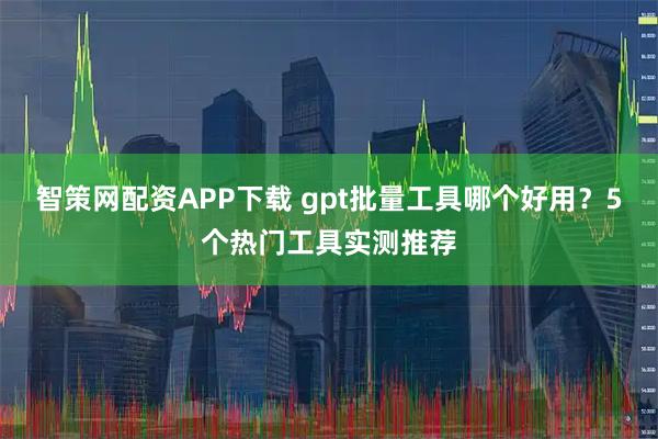 智策网配资APP下载 gpt批量工具哪个好用？5个热门工具实测推荐