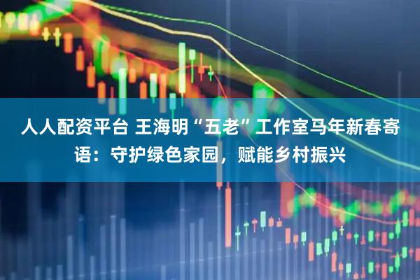 人人配资平台 王海明“五老”工作室马年新春寄语：守护绿色家园，赋能乡村振兴