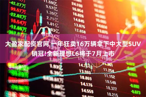大盈家配资官网 一年狂卖16万辆拿下中大型SUV销冠!全新理想L6将于7月上市