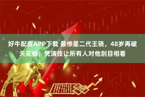 好牛配资APP下载 最惨星二代王骁，48岁再破天花板，凭演技让所有人对他刮目相看