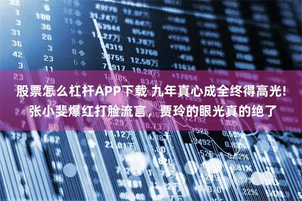股票怎么杠杆APP下载 九年真心成全终得高光! 张小斐爆红打脸流言，贾玲的眼光真的绝了