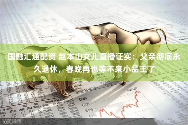 国融汇通配资 赵本山女儿直播证实：父亲彻底永久退休，春晚再也等不来小品王了