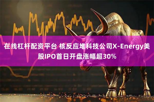 在线杠杆配资平台 核反应堆科技公司X-Energy美股IPO首日开盘涨幅超30%