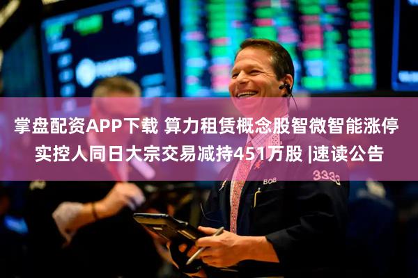 掌盘配资APP下载 算力租赁概念股智微智能涨停 实控人同日大宗交易减持451万股 |速读公告