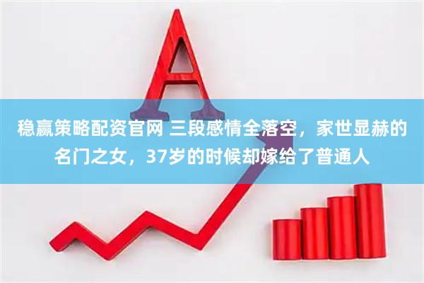 稳赢策略配资官网 三段感情全落空，家世显赫的名门之女，37岁的时候却嫁给了普通人