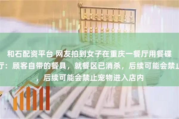 和石配资平台 网友拍到女子在重庆一餐厅用餐碟喂宠物狗，餐厅：顾客自带的餐具，就餐区已消杀，后续可能会禁止宠物进入店内